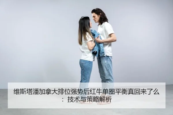 维斯塔潘加拿大排位强势后红牛单圈平衡真回来了么：技术与策略解析