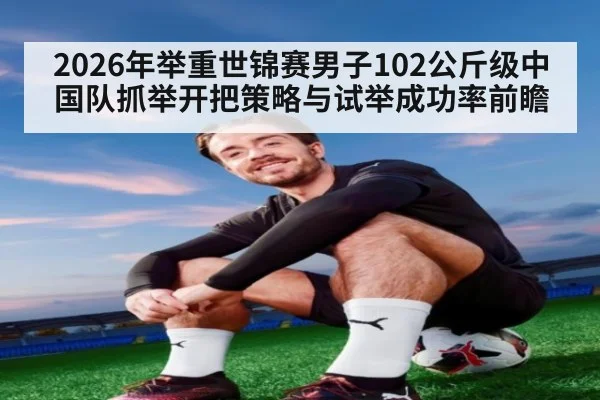 2026年举重世锦赛男子102公斤级中国队抓举开把策略与试举成功率前瞻 | jiuyou